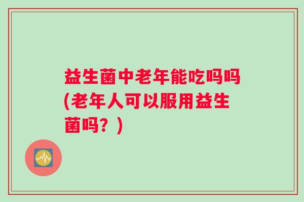 益生菌中老年能吃吗吗(老年人可以服用益生菌吗？)
