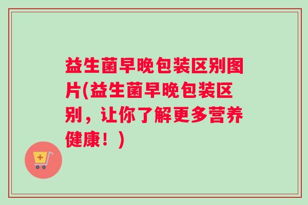 益生菌早晚包装区别图片(益生菌早晚包装区别，让你了解更多营养健康！)
