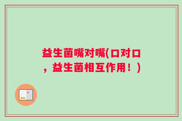益生菌嘴对嘴(口对口，益生菌相互作用！)