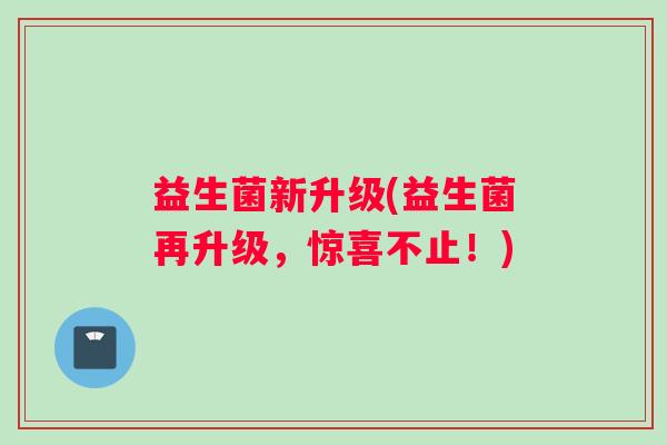 益生菌新升级(益生菌再升级，惊喜不止！)