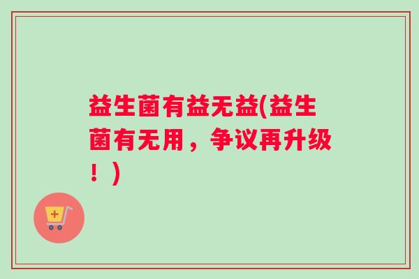 益生菌有益无益(益生菌有无用,争议再升级!) 益生菌有益无益(益生菌有无用,争议再升级!)