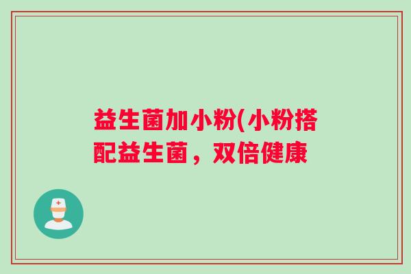 益生菌加小粉(小粉搭配益生菌,双倍健康 益生菌加小粉(小粉搭配益生菌,双倍健康