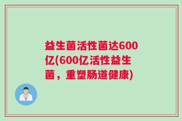 益生菌活性菌达600亿(600亿活性益生菌,重塑肠道健康) 益生菌活性菌达600亿(600亿活性益生菌,重塑肠道健康)