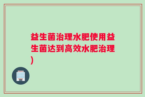 益生菌理水肥使用益生菌达到高效水肥理) 益生菌理水肥使用益生菌达到高效水肥理)