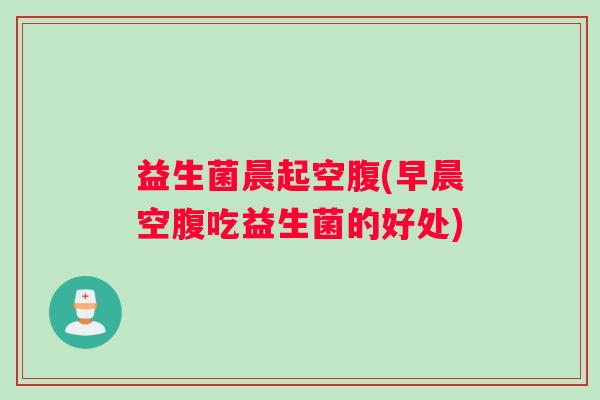 益生菌晨起空腹(早晨空腹吃益生菌的好处)