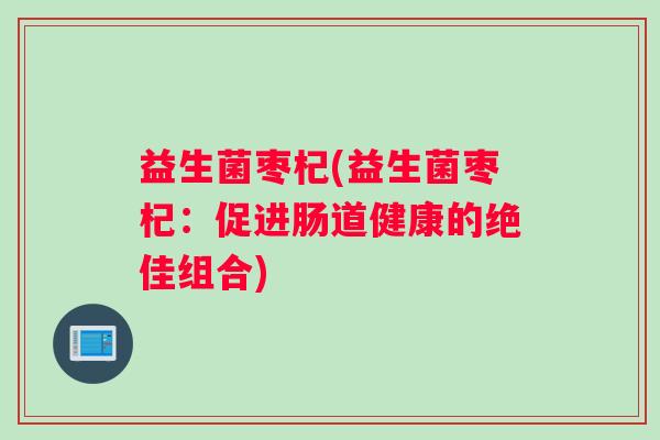益生菌枣杞(益生菌枣杞：促进肠道健康的绝佳组合)