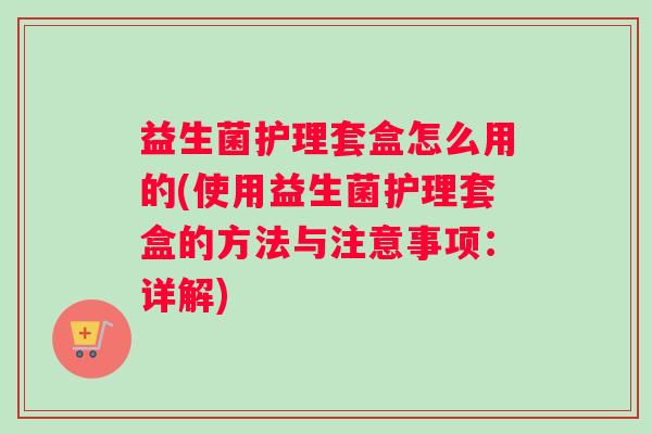 益生菌护理套盒怎么用的(使用益生菌护理套盒的方法与注意事项:详解) 益生菌护理套盒怎么用的(使用益生菌护理套盒的方法与注意事项:详解)