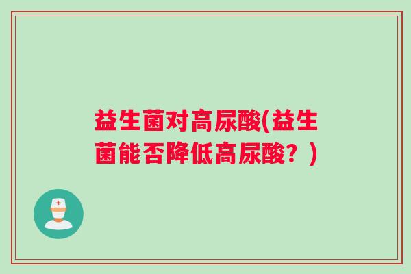 益生菌对高尿酸(益生菌能否降低高尿酸?) 益生菌对高尿酸(益生菌能否降低高尿酸?)