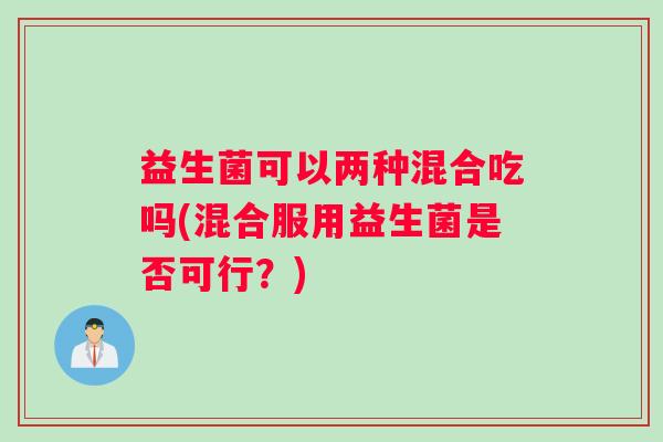 益生菌可以两种混合吃吗(混合服用益生菌是否可行？)