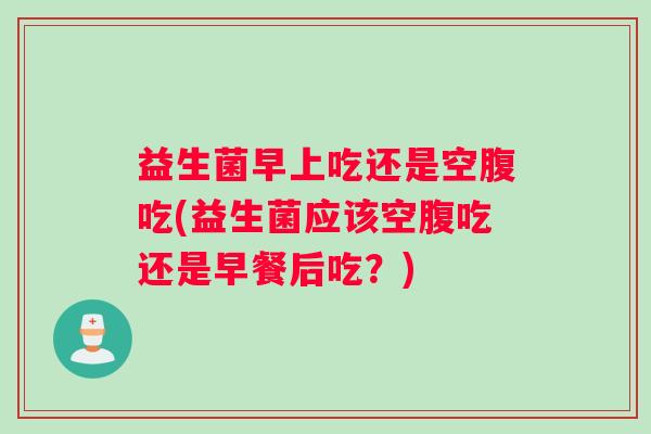 益生菌早上吃还是空腹吃(益生菌应该空腹吃还是早餐后吃？)