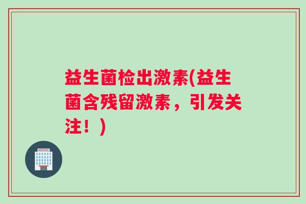 益生菌检出激素(益生菌含残留激素,引发关注!) 益生菌检出激素(益生菌含残留激素,引发关注!)