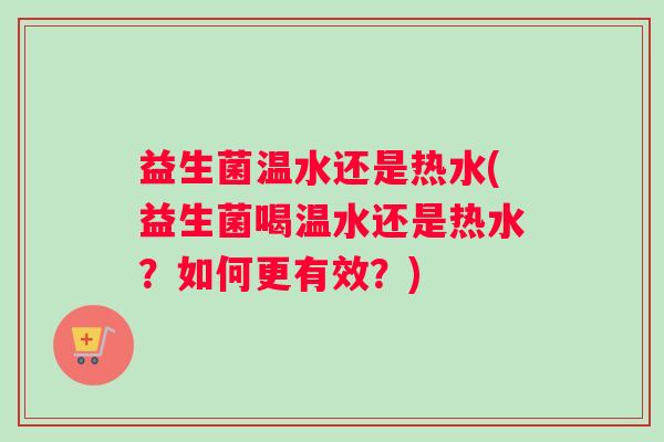 益生菌温水还是热水(益生菌喝温水还是热水?如何更有效?) 益生菌温水还是热水(益生菌喝温水还是热水?如何更有效?)