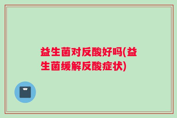 益生菌对反酸好吗(益生菌缓解反酸症状) 益生菌对反酸好吗(益生菌缓解反酸症状)