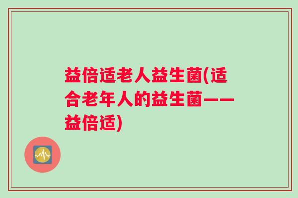 益倍适老人益生菌(适合老年人的益生菌——益倍适)