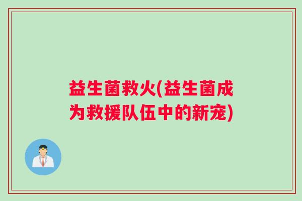益生菌救火(益生菌成为救援队伍中的新宠)
