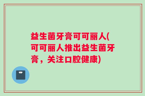 益生菌牙膏可可丽人(可可丽人推出益生菌牙膏，关注口腔健康)