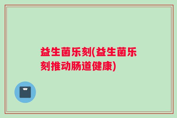 益生菌乐刻(益生菌乐刻推动肠道健康)