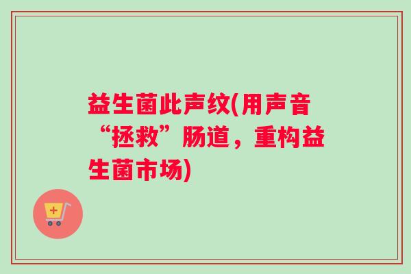 益生菌此声纹(用声音“拯救”肠道，重构益生菌市场)
