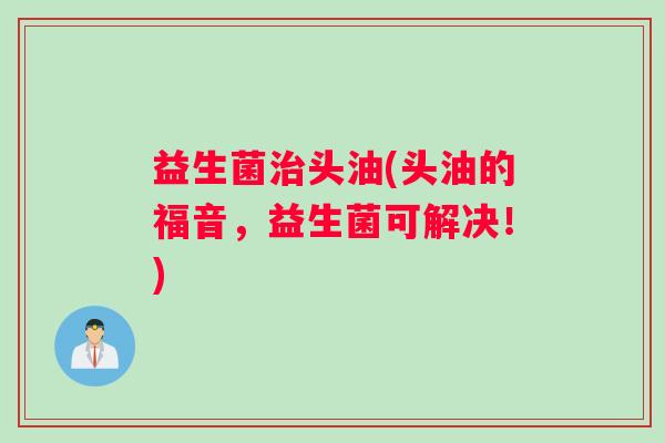 益生菌头油(头油的福音,益生菌可解决!) 益生菌头油(头油的福音,益生菌可解决!)