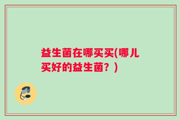 益生菌在哪买买(哪儿买好的益生菌?) 益生菌在哪买买(哪儿买好的益生菌?)