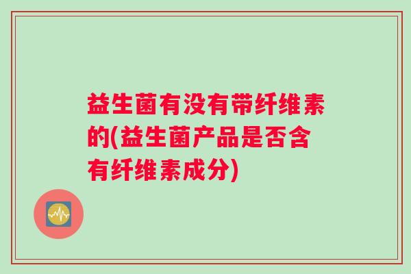 益生菌有没有带纤维素的(益生菌产品是否含有纤维素成分)