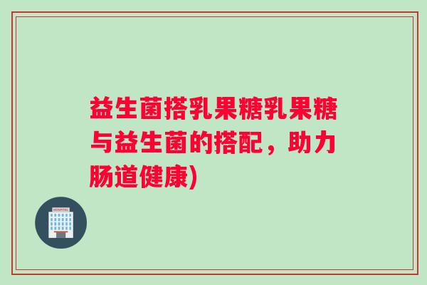 益生菌搭乳果糖乳果糖与益生菌的搭配,助力肠道健康) 益生菌搭乳果糖乳果糖与益生菌的搭配,助力肠道健康)