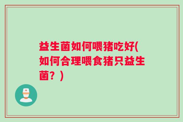益生菌如何喂猪吃好(如何合理喂食猪只益生菌?) 益生菌如何喂猪吃好(如何合理喂食猪只益生菌?)