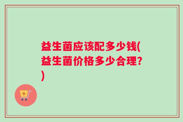 益生菌应该配多少钱(益生菌价格多少合理？)