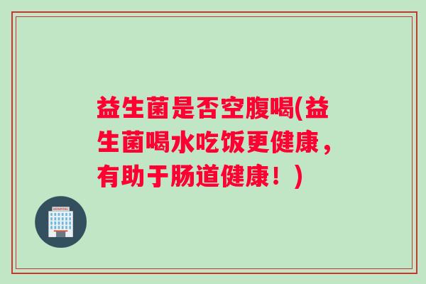 益生菌是否空腹喝(益生菌喝水吃饭更健康，有助于肠道健康！)