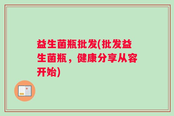 益生菌瓶批发(批发益生菌瓶，健康分享从容开始)
