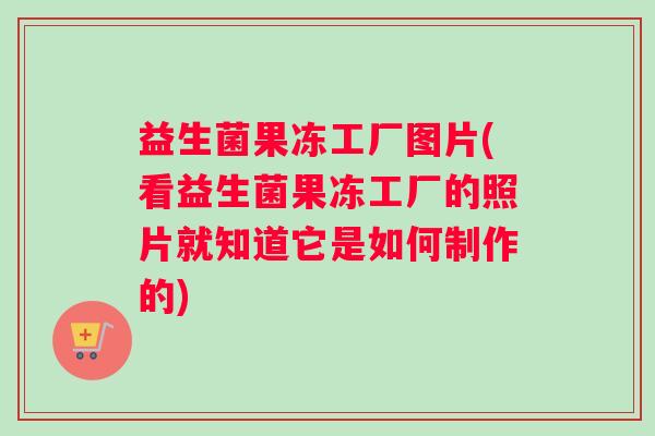 益生菌果冻工厂图片(看益生菌果冻工厂的照片就知道它是如何制作的)