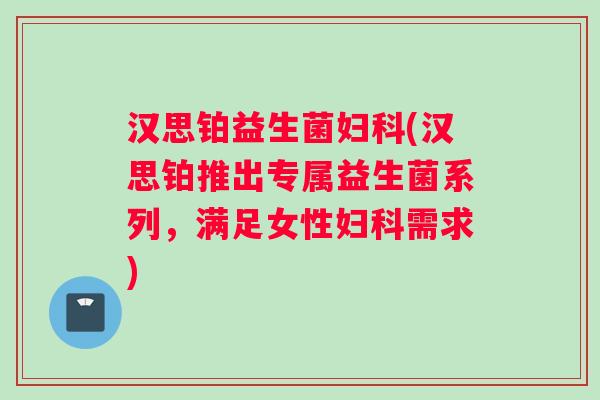 汉思铂益生菌妇科(汉思铂推出专属益生菌系列，满足女性妇科需求)