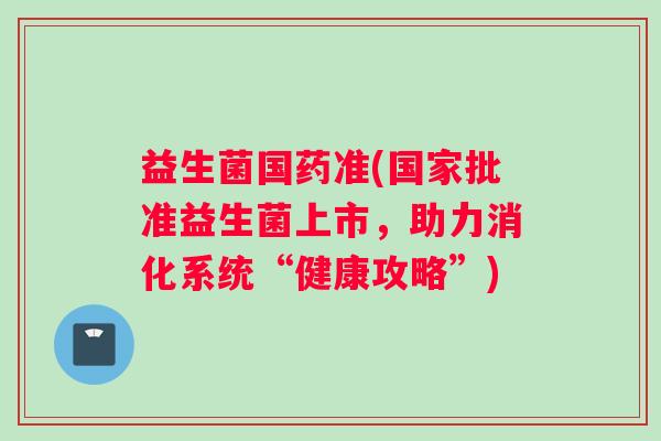 益生菌国药准(国家批准益生菌上市,助力消化系统“健康攻略”) 益生菌国药准(国家批准益生菌上市,助力消化系统“健康攻略”)