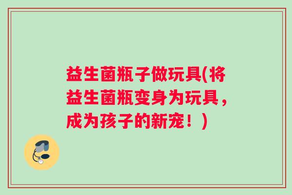 益生菌瓶子做玩具(将益生菌瓶变身为玩具,成为孩子的新宠!) 益生菌瓶子做玩具(将益生菌瓶变身为玩具,成为孩子的新宠!)