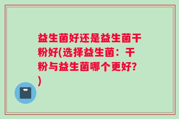 益生菌好还是益生菌干粉好(选择益生菌：干粉与益生菌哪个更好？)