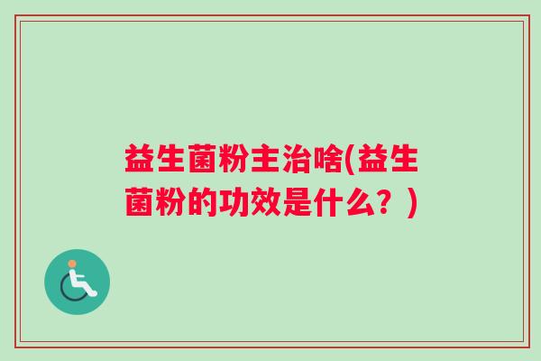 益生菌粉主啥(益生菌粉的功效是什么?) 益生菌粉主啥(益生菌粉的功效是什么?)