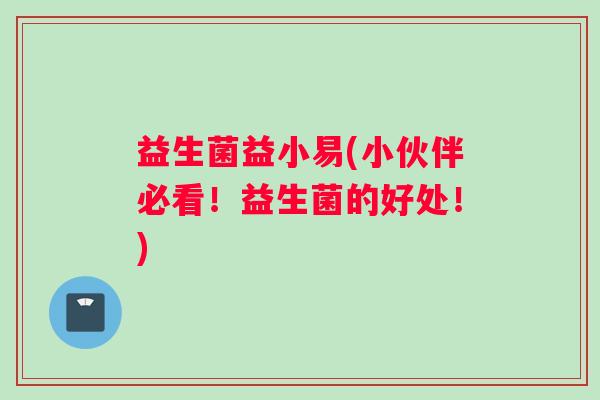 益生菌益小易(小伙伴必看！益生菌的好处！)