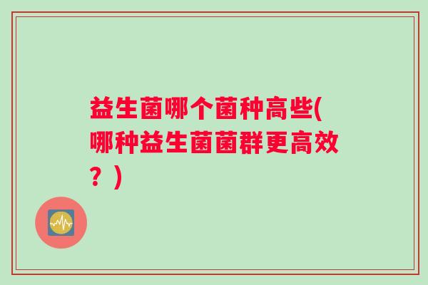 益生菌哪个菌种高些(哪种益生菌菌群更高效?) 益生菌哪个菌种高些(哪种益生菌菌群更高效?)