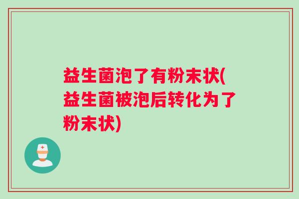 益生菌泡了有粉末状(益生菌被泡后转化为了粉末状) 益生菌泡了有粉末状(益生菌被泡后转化为了粉末状)