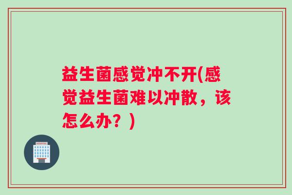 益生菌感觉冲不开(感觉益生菌难以冲散,该怎么办?) 益生菌感觉冲不开(感觉益生菌难以冲散,该怎么办?)