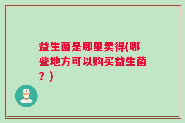 益生菌是哪里卖得(哪些地方可以购买益生菌？)