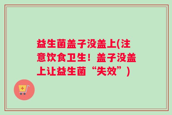 益生菌盖子没盖上(注意饮食卫生！盖子没盖上让益生菌“失效”)