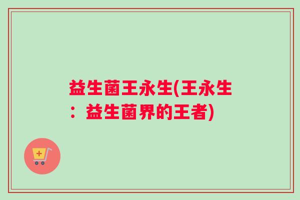 益生菌王永生(王永生：益生菌界的王者)