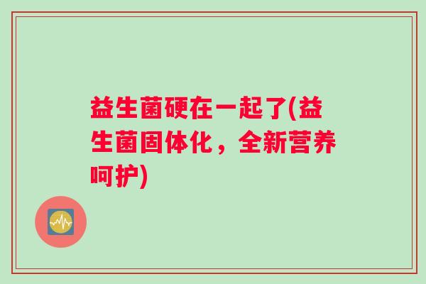 益生菌硬在一起了(益生菌固体化，全新营养呵护)