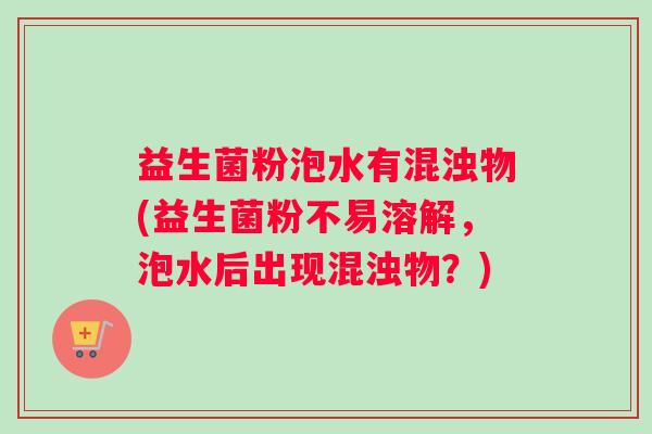 益生菌粉泡水有混浊物(益生菌粉不易溶解，泡水后出现混浊物？)