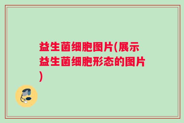 益生菌细胞图片(展示益生菌细胞形态的图片)