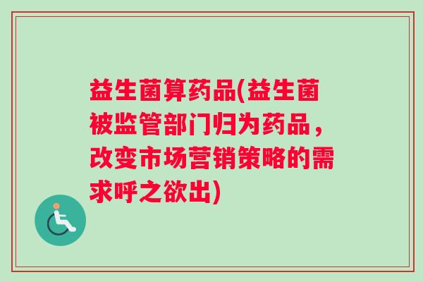 益生菌算药品(益生菌被监管部门归为药品，改变市场营销策略的需求呼之欲出)