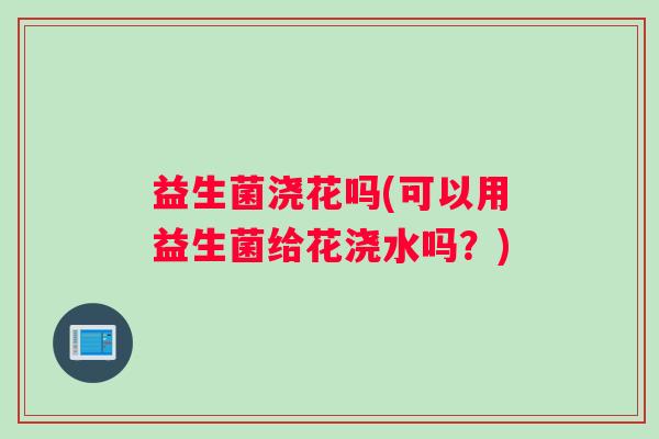 益生菌浇花吗(可以用益生菌给花浇水吗？)