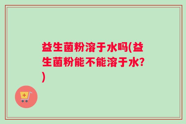 益生菌粉溶于水吗(益生菌粉能不能溶于水?) 益生菌粉溶于水吗(益生菌粉能不能溶于水?)