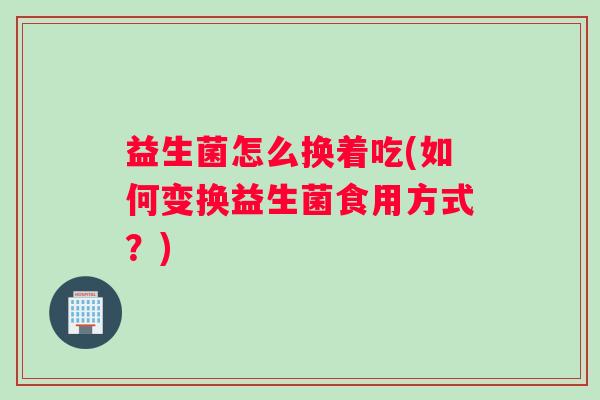 益生菌怎么换着吃(如何变换益生菌食用方式？)